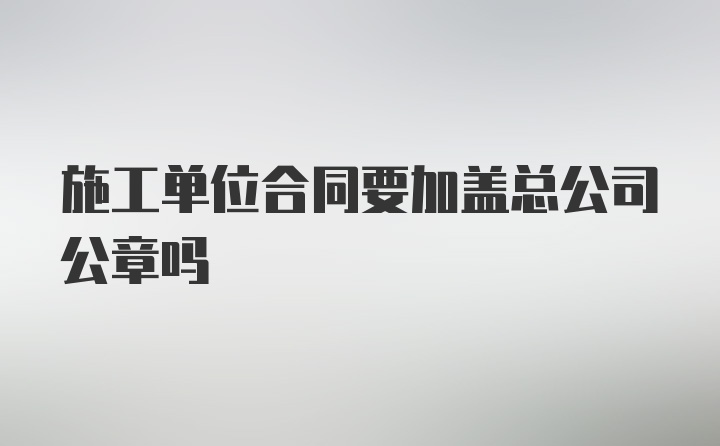 施工单位合同要加盖总公司公章吗