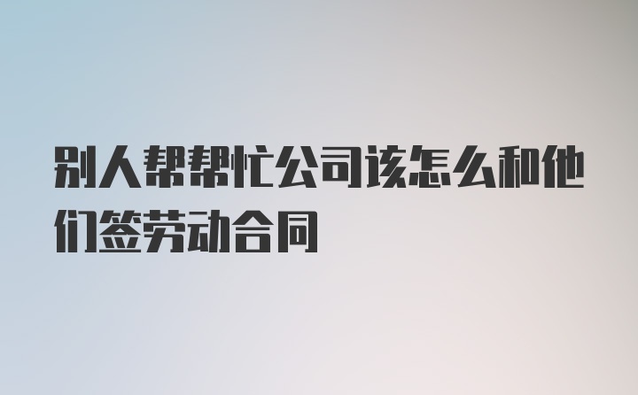 别人帮帮忙公司该怎么和他们签劳动合同