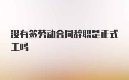 没有签劳动合同辞职是正式工吗