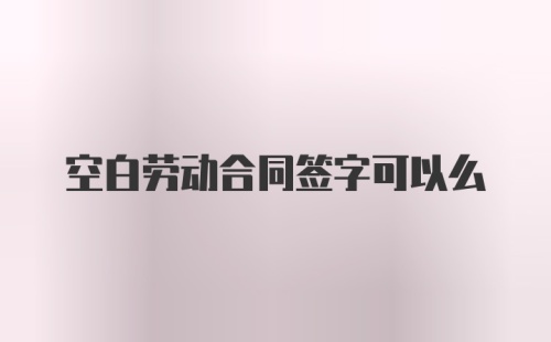 空白劳动合同签字可以么