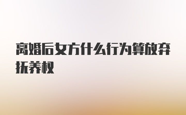 离婚后女方什么行为算放弃抚养权