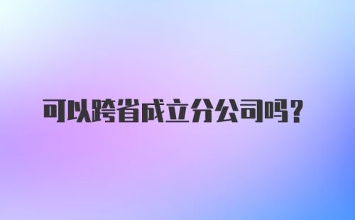 可以跨省成立分公司吗?