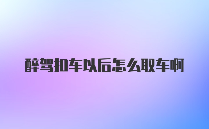 醉驾扣车以后怎么取车啊