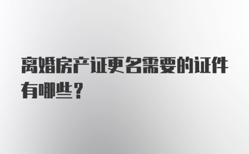 离婚房产证更名需要的证件有哪些？