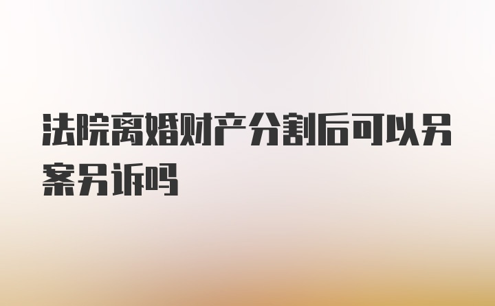 法院离婚财产分割后可以另案另诉吗