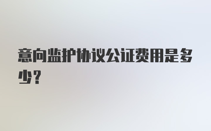 意向监护协议公证费用是多少？