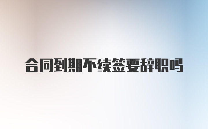 合同到期不续签要辞职吗
