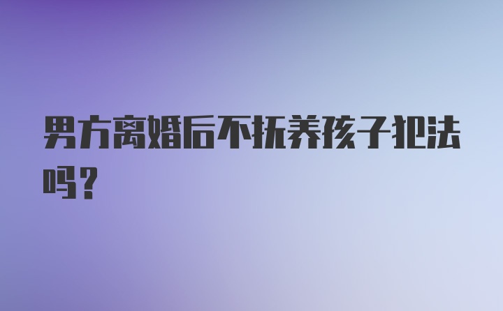 男方离婚后不抚养孩子犯法吗？