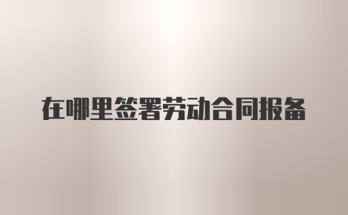 在哪里签署劳动合同报备