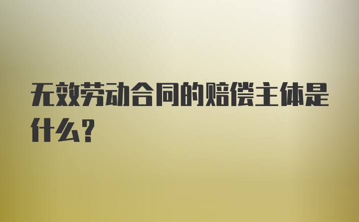 无效劳动合同的赔偿主体是什么？