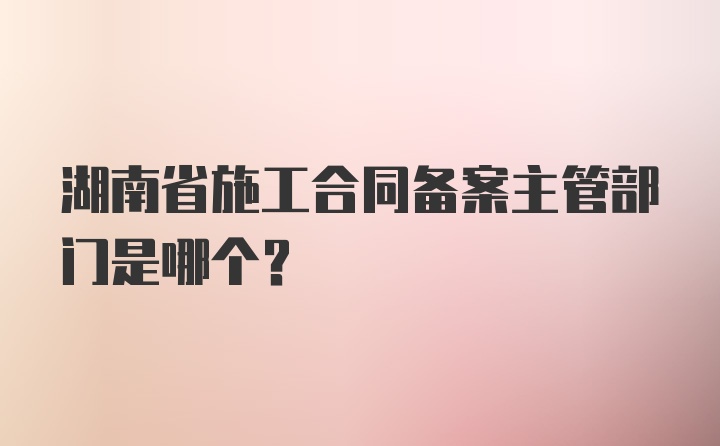 湖南省施工合同备案主管部门是哪个？