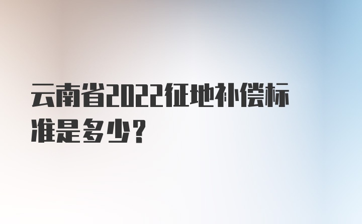 云南省2022征地补偿标准是多少？