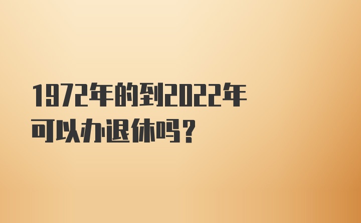 1972年的到2022年可以办退休吗？