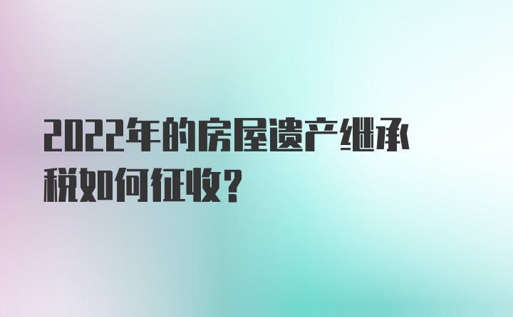 2022年的房屋遗产继承税如何征收？