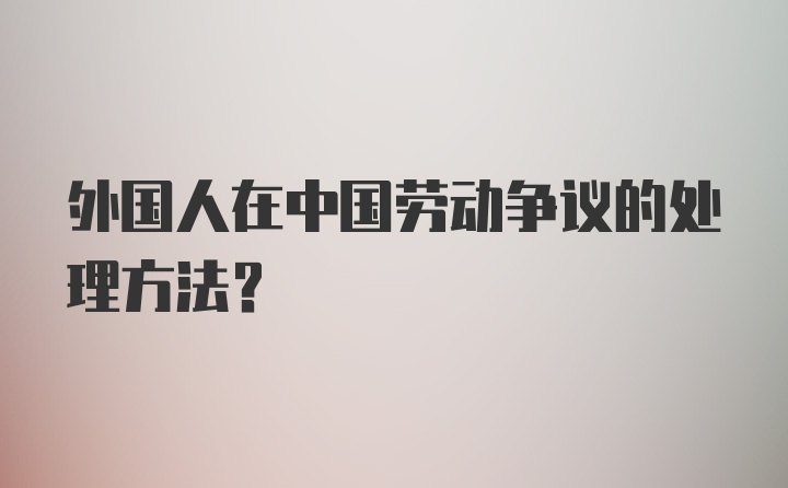 外国人在中国劳动争议的处理方法？