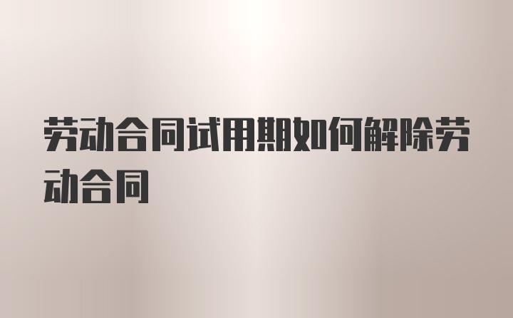 劳动合同试用期如何解除劳动合同