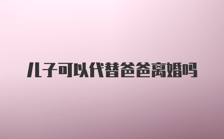 儿子可以代替爸爸离婚吗