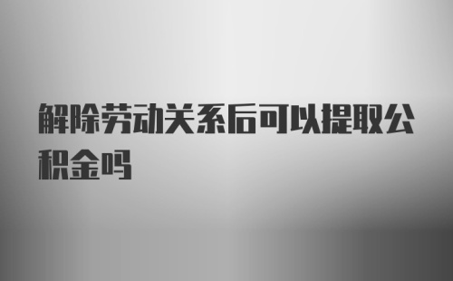 解除劳动关系后可以提取公积金吗