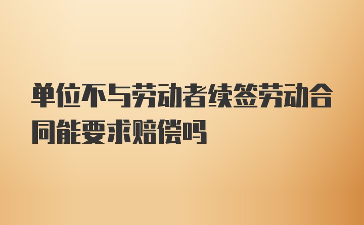 单位不与劳动者续签劳动合同能要求赔偿吗