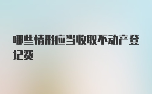 哪些情形应当收取不动产登记费