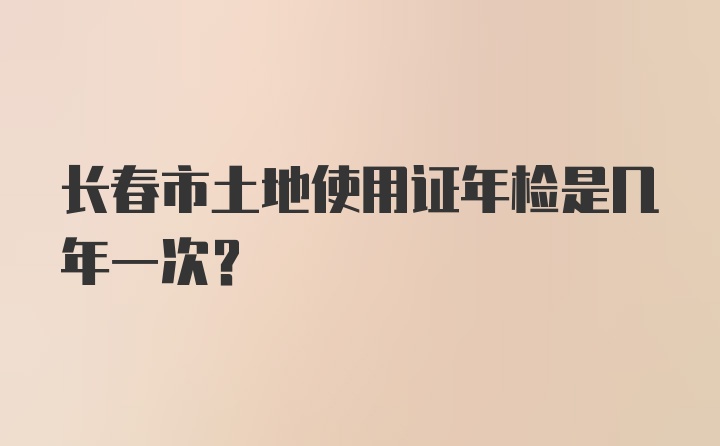 长春市土地使用证年检是几年一次？