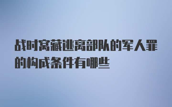 战时窝藏逃离部队的军人罪的构成条件有哪些