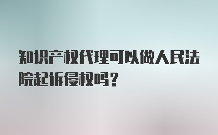 知识产权代理可以做人民法院起诉侵权吗？