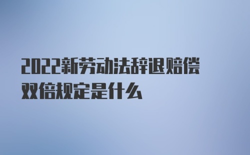 2022新劳动法辞退赔偿双倍规定是什么