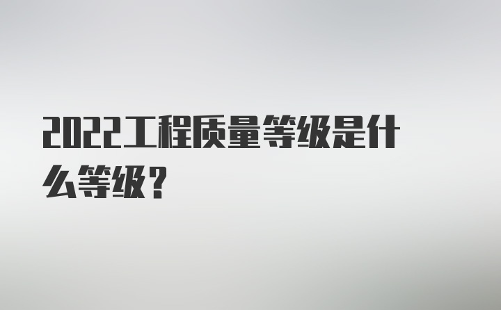 2022工程质量等级是什么等级？