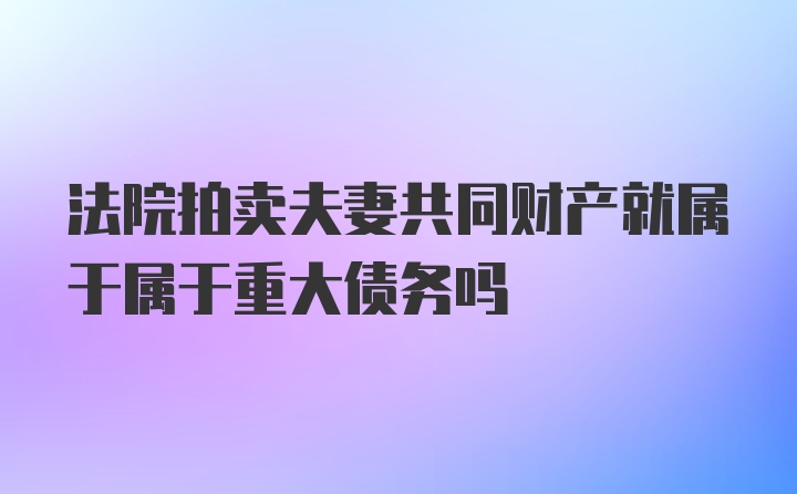 法院拍卖夫妻共同财产就属于属于重大债务吗