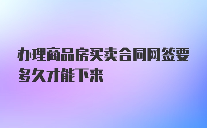 办理商品房买卖合同网签要多久才能下来