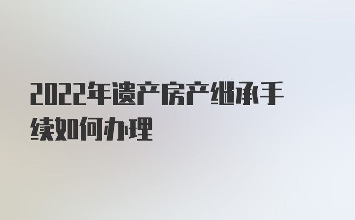 2022年遗产房产继承手续如何办理