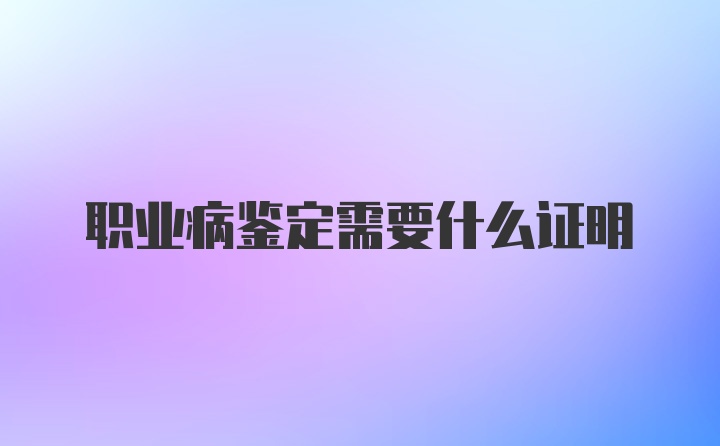 职业病鉴定需要什么证明