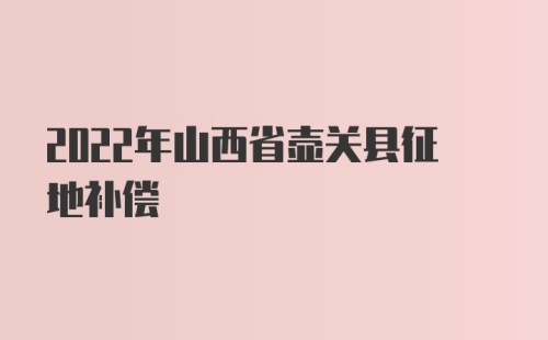 2022年山西省壶关县征地补偿