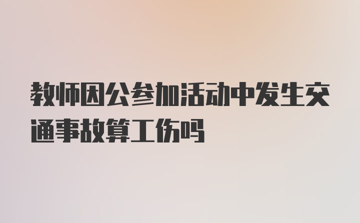 教师因公参加活动中发生交通事故算工伤吗