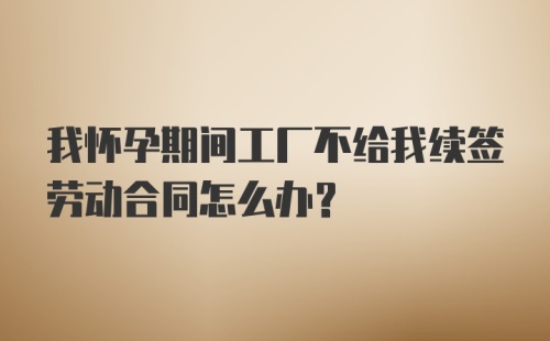 我怀孕期间工厂不给我续签劳动合同怎么办？