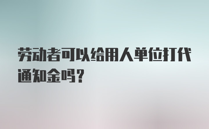 劳动者可以给用人单位打代通知金吗?