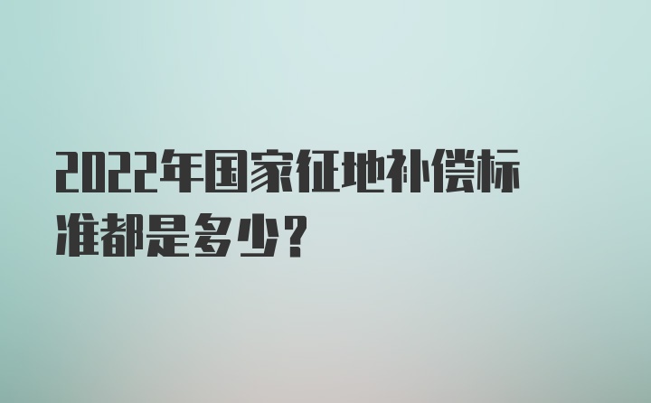 2022年国家征地补偿标准都是多少？