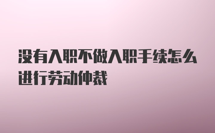 没有入职不做入职手续怎么进行劳动仲裁