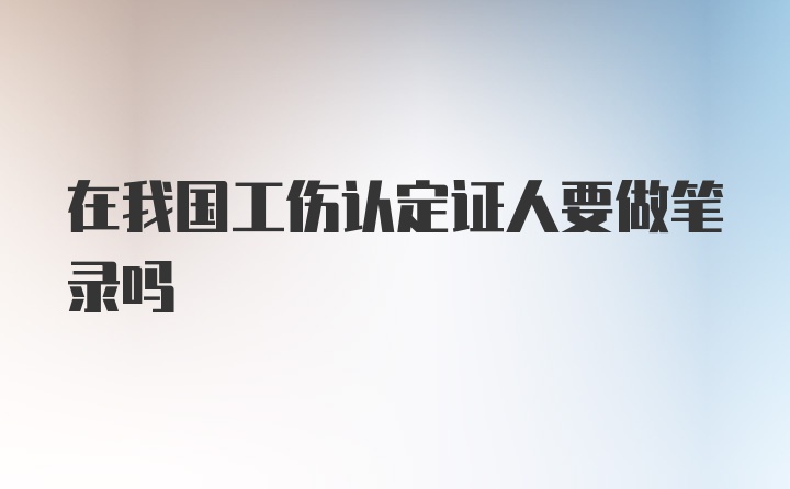 在我国工伤认定证人要做笔录吗