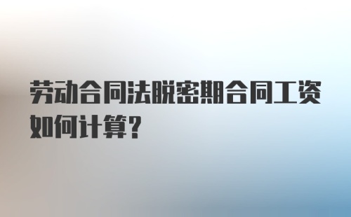 劳动合同法脱密期合同工资如何计算?