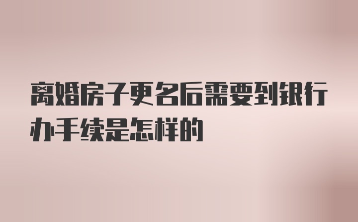 离婚房子更名后需要到银行办手续是怎样的