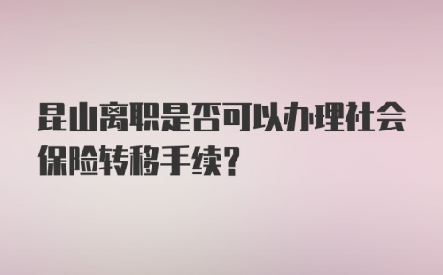 昆山离职是否可以办理社会保险转移手续？