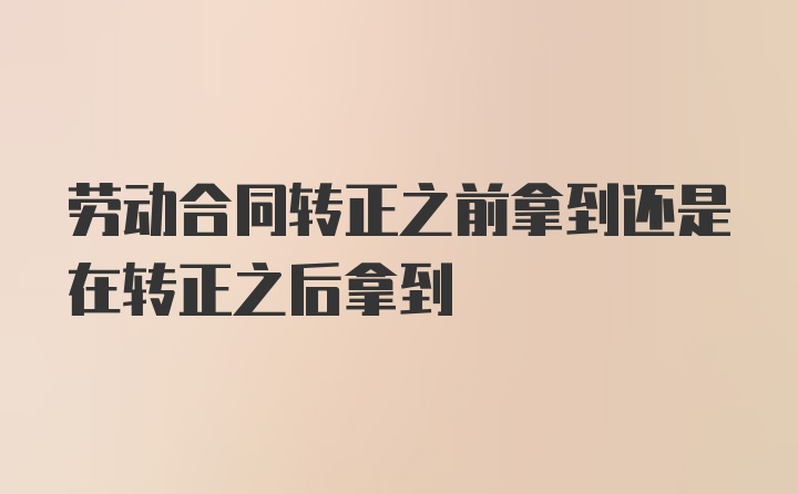 劳动合同转正之前拿到还是在转正之后拿到