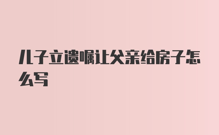 儿子立遗嘱让父亲给房子怎么写