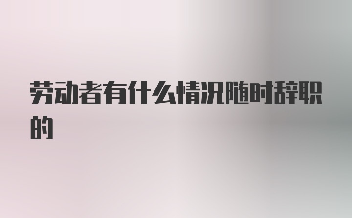 劳动者有什么情况随时辞职的