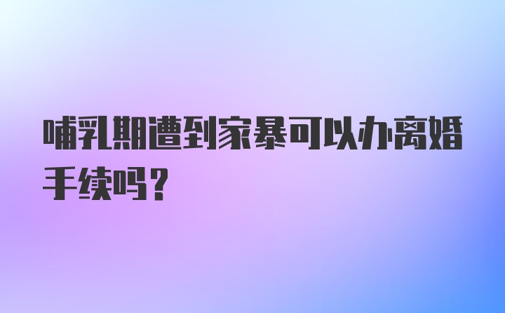 哺乳期遭到家暴可以办离婚手续吗？