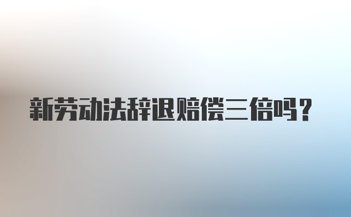 新劳动法辞退赔偿三倍吗？