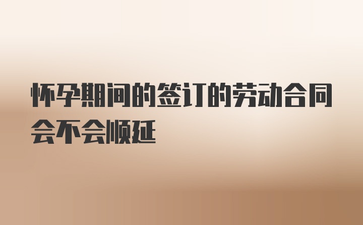 怀孕期间的签订的劳动合同会不会顺延