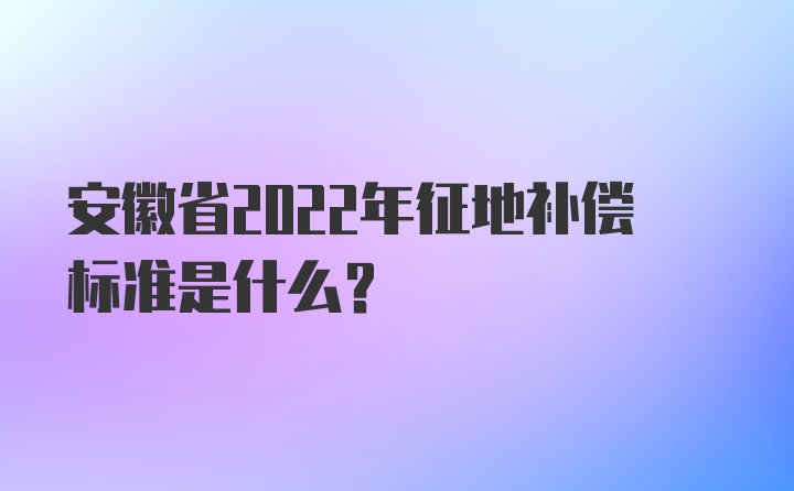 安徽省2022年征地补偿标准是什么？